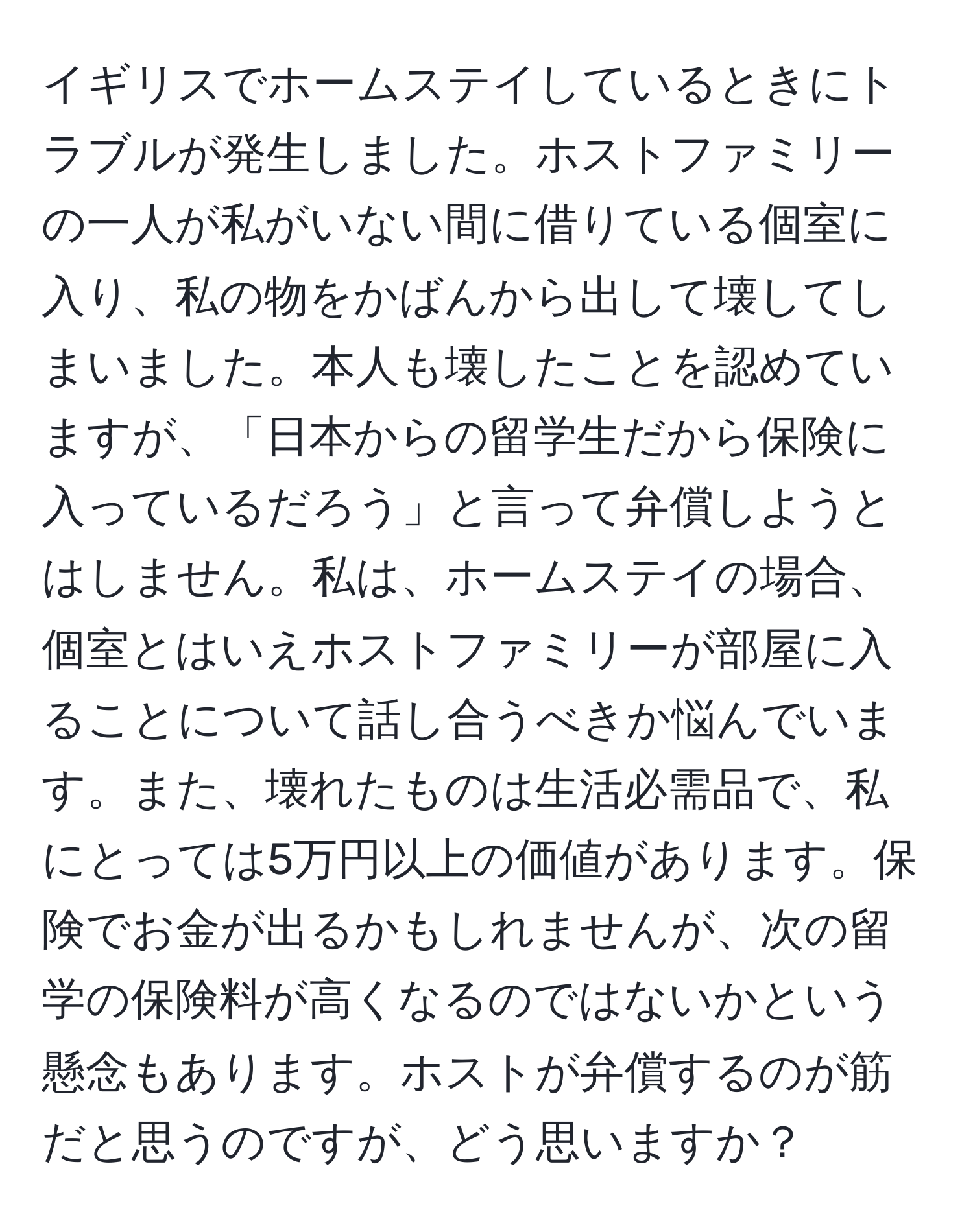 イギリスでホームステイしているときにトラブルが発生しました。ホストファミリーの一人が私がいない間に借りている個室に入り、私の物をかばんから出して壊してしまいました。本人も壊したことを認めていますが、「日本からの留学生だから保険に入っているだろう」と言って弁償しようとはしません。私は、ホームステイの場合、個室とはいえホストファミリーが部屋に入ることについて話し合うべきか悩んでいます。また、壊れたものは生活必需品で、私にとっては5万円以上の価値があります。保険でお金が出るかもしれませんが、次の留学の保険料が高くなるのではないかという懸念もあります。ホストが弁償するのが筋だと思うのですが、どう思いますか？