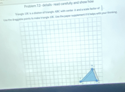 Problem 7.2- details- read carefully and show how 
Triangle IJK is a dilation of triangle ABC with center A and a scale factor of  1/2 .