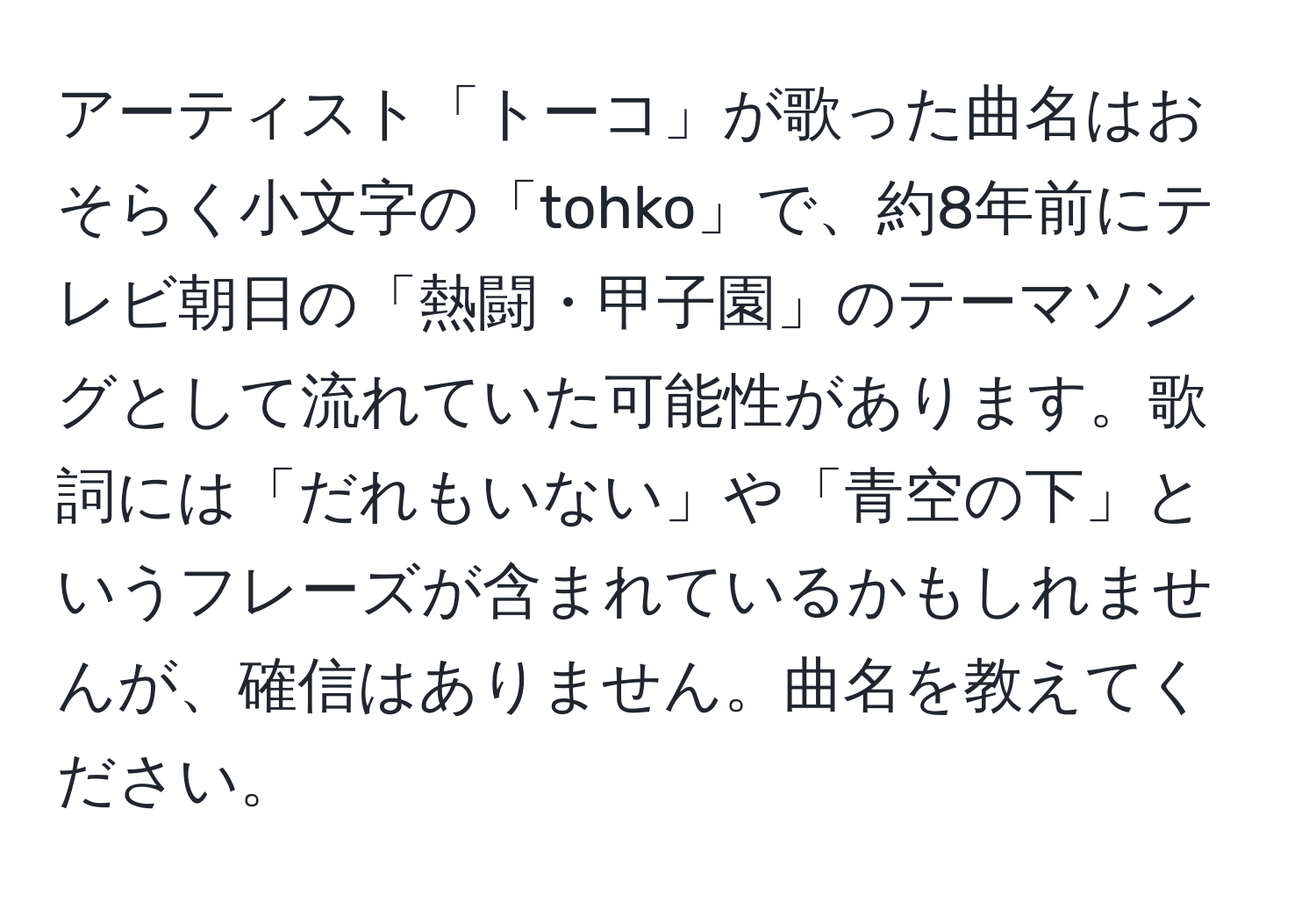 アーティスト「トーコ」が歌った曲名はおそらく小文字の「tohko」で、約8年前にテレビ朝日の「熱闘・甲子園」のテーマソングとして流れていた可能性があります。歌詞には「だれもいない」や「青空の下」というフレーズが含まれているかもしれませんが、確信はありません。曲名を教えてください。