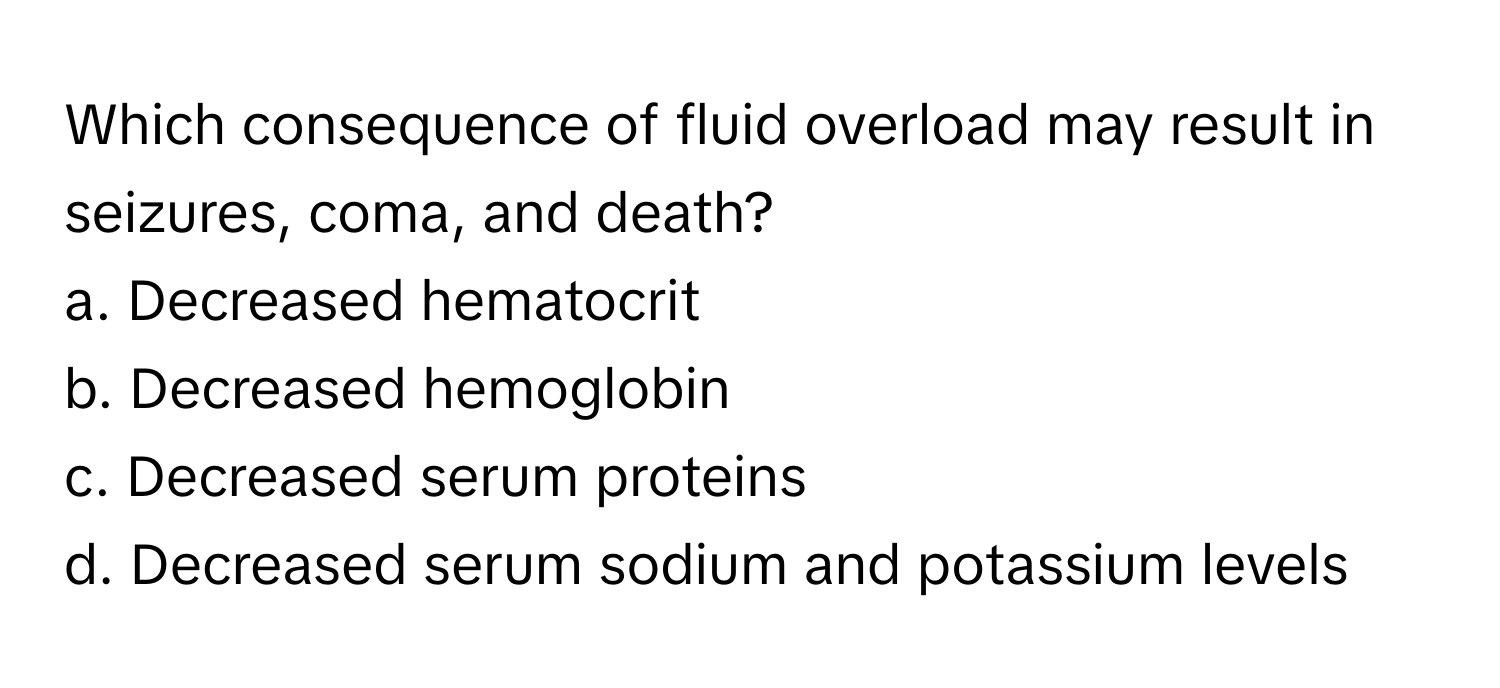 Which consequence of fluid overload may result in seizures, coma, and death?

a. Decreased hematocrit
b. Decreased hemoglobin
c. Decreased serum proteins
d. Decreased serum sodium and potassium levels