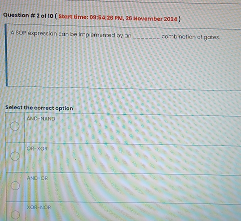 Question # 2 of 10 ( Start time: 09:54:26 PM, 26 November 2024 )
A SOP expression can be implemented by an _combination of gates.
Select the correct option
AND-NAND
OR-XOR
AND-OR
XOR-NOR