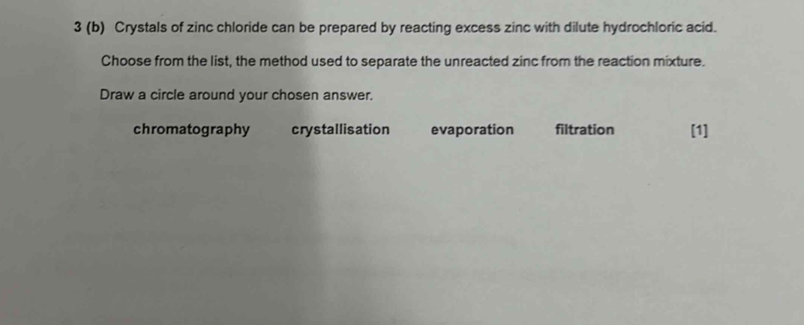 3 (b) Crystals of zinc chloride can be prepared by reacting excess zinc with dilute hydrochloric acid.
Choose from the list, the method used to separate the unreacted zinc from the reaction mixture.
Draw a circle around your chosen answer.
chromatography crystallisation evaporation filtration [1]