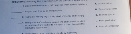 DIRECTIONS: Matching Match each item with the ca71sc stan
1 created the first commercially practical incandescent lightbulb A. assembly line
_
_2. engine type fired by oil and gasoline B. Bessemer process
_
3. method of making high-quality steel efficiently and cheaphly C. Thomas Edison
_
4. arrangement of machines, equipment, and workers in which D. mass production
product is assembled work passes from worker to worker in a direct line until the E. internal-combustion
5, production in large quaptities, usually by machinery