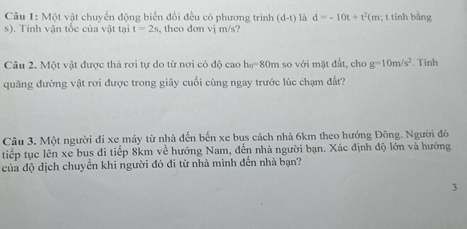 Một vật chuyển động biến đổi đều có phương trình (d-t) là d=-10t+t^2(m; t tính bằng 
s). Tính vận tốc của vật tại t=2s , theo don vj m/s? 
Câu 2. Một vật được thả rơi tự do từ nơi có độ cao h_0=80m so với mặt đất, cho g=10m/s^2. Tính 
quãng đường vật rơi được trong giây cuối cùng ngay trước lúc chạm đất? 
Câu 3. Một người đi xe máy từ nhà đến bến xe bus cách nhà 6km theo hướng Đông. Người đó 
tiếp tục lên xe bus đi tiếp 8km về hướng Nam, đến nhà người bạn. Xác định độ lớn và hướng 
của độ dịch chuyển khi người đó đi từ nhà mình đến nhà bạn? 
3