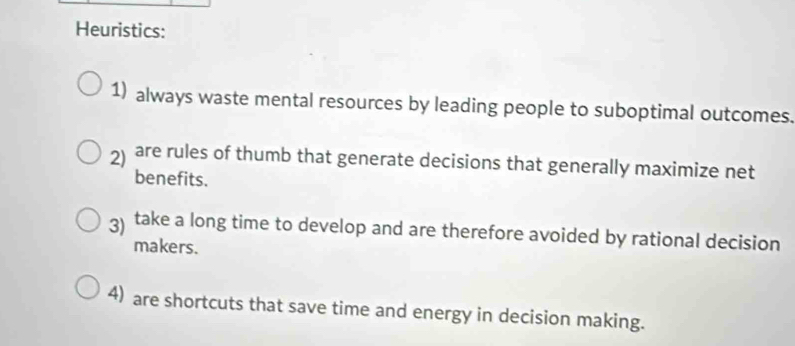 Heuristics: 
1) always waste mental resources by leading people to suboptimal outcomes. 
2 are rules of thumb that generate decisions that generally maximize net 
benefits. 
3) take a long time to develop and are therefore avoided by rational decision 
makers. 
4) are shortcuts that save time and energy in decision making.