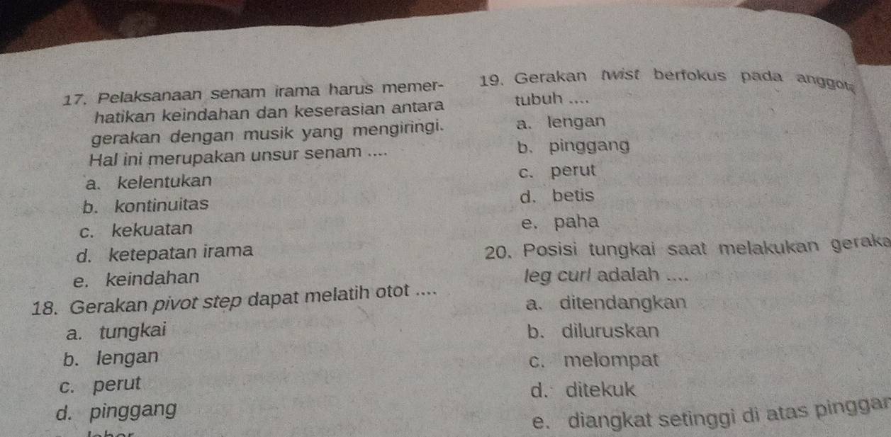 Pelaksanaan senam irama harus memer- 19. Gerakan twist berfokus pada anggot
hatikan keindahan dan keserasian antara tubuh ....
gerakan dengan musik yang mengiringi. a. lengan
Hal ini merupakan unsur senam .... b. pinggang
a. kelentukan c. perut
b. kontinuitas d. betis
c. kekuatan e. paha
d. ketepatan irama 20. Posisi tungkai saat melakukan geraka
e. keindahan leg curl adalah ....
18. Gerakan pivot step dapat melatih otot .... a. ditendangkan
a. tungkai b. diluruskan
b. lengan c. melompat
c. perut d.ditekuk
d. pinggang
e. diangkat setinggi di atas pinggar