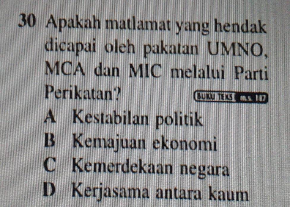 Apakah matlamat yang hendak
dicapai oleh pakatan UMNO,
MCA dan MIC melalui Parti
Perikatan? BUKu TEKs
A Kestabilan politik
B Kemajuan ekonomi
C Kemerdekaan negara
D Kerjasama antara kaum