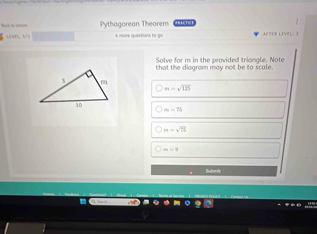 Tach in g en o 
Bock to Lesion Pythagorean Theorem PRACTICE 
LEVEL: 3/3 4 more questions to go AFTER LEVEL: 3 
Solve for m in the provided triangle. Note 
that the diagram may not be to scale.
m=sqrt(125)
m=75
m=sqrt(75)
m=9
Submit 
ucy Contact Us 
1102