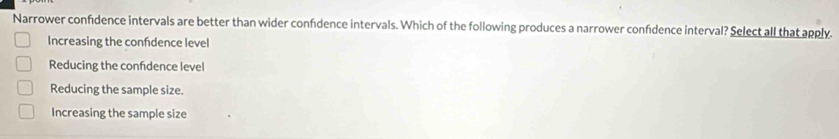 Narrower confidence intervals are better than wider confidence intervals. Which of the following produces a narrower confidence interval? Select all that apply.
Increasing the confdence level
Reducing the confdence level
Reducing the sample size.
Increasing the sample size