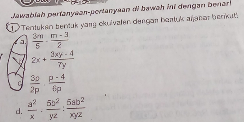 Jawablah pertanyaan-pertanyaan di bawah ini dengan benar! 
1. Tentukan bentuk yang ekuivalen dengan bentuk aljabar berikut! 
a.  3m/5 - (m-3)/2 
h 2x+ (3xy-4)/7y 
C  3p/2p ·  (p-4)/6p 
d.  a^2/x ·  5b^2/yz : 5ab^2/xyz 