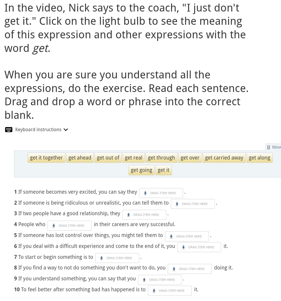 In the video, Nick says to the coach, "I just don't 
get it." Click on the light bulb to see the meaning 
of this expression and other expressions with the 
word get. 
When you are sure you understand all the 
expressions, do the exercise. Read each sentence. 
Drag and drop a word or phrase into the correct 
blank. 
Keyboard instructions 
Move 
get it together get ahead get out of get real get through get over get carried away get along 
get going get it 
1 If someone becomes very excited, you can say they DRAG ITEM HERE 
2 If someone is being ridiculous or unrealistic, you can tell them to DRAG ITEM HERE 
3 If two people have a good relationship, they DRAG ITEM HERE 
4 People who DRAG ITEM HERE in their careers are very successful. 
5 If someone has lost control over things, you might tell them to DRAG ITEM HERE 
6 If you deal with a difficult experience and come to the end of it, you DRAG ITEM HERE it. 
7 To start or begin something is to DRAG ITEM HERE 
8 If you find a way to not do something you don't want to do, you DRAG ITEM HERE doing it. 
9 If you understand something, you can say that you DRAG ITEM HERE 
10 To feel better after something bad has happened is to DRAG ITEM HERE it.