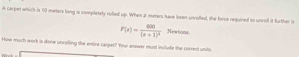 A carpet which is 10 meters long is completely rolled up. When æ meters have been unrolled, the force required to unroll it further is
F(x)=frac 600(x+1)^3 New vtons. 
How much work is done unrolling the entire carpet? Your answer must include the correct units. 
Work