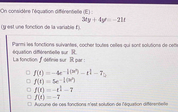 On considère l'équation différentielle (E) :
3ty+4y'=-21t
(y est une fonction de la variable t).
Parmi les fonctions suivantes, cocher toutes celles qui sont solutions de cette
équation différentielle sur R.
La fonction f définie sur IR par :
f(t)=-4e^(-frac 1)8(3t^2)-t^(frac 3)4-7
f(t)=5e^(-frac 1)8(3t^2)
f(t)=-t^(frac 3)4-7
f(t)=-7
Aucune de ces fonctions n'est solution de l'équation différentielle