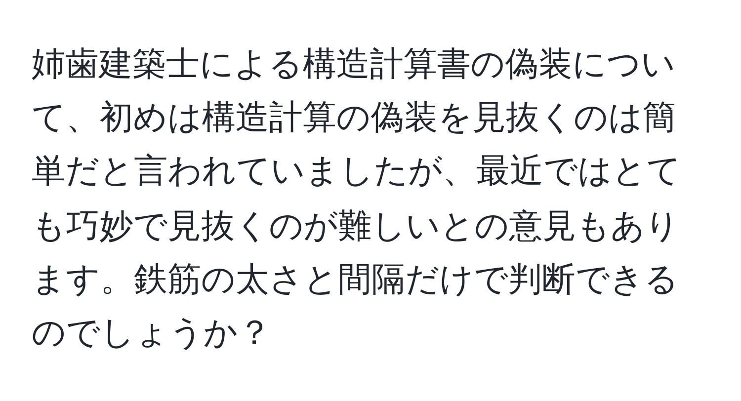 姉歯建築士による構造計算書の偽装について、初めは構造計算の偽装を見抜くのは簡単だと言われていましたが、最近ではとても巧妙で見抜くのが難しいとの意見もあります。鉄筋の太さと間隔だけで判断できるのでしょうか？