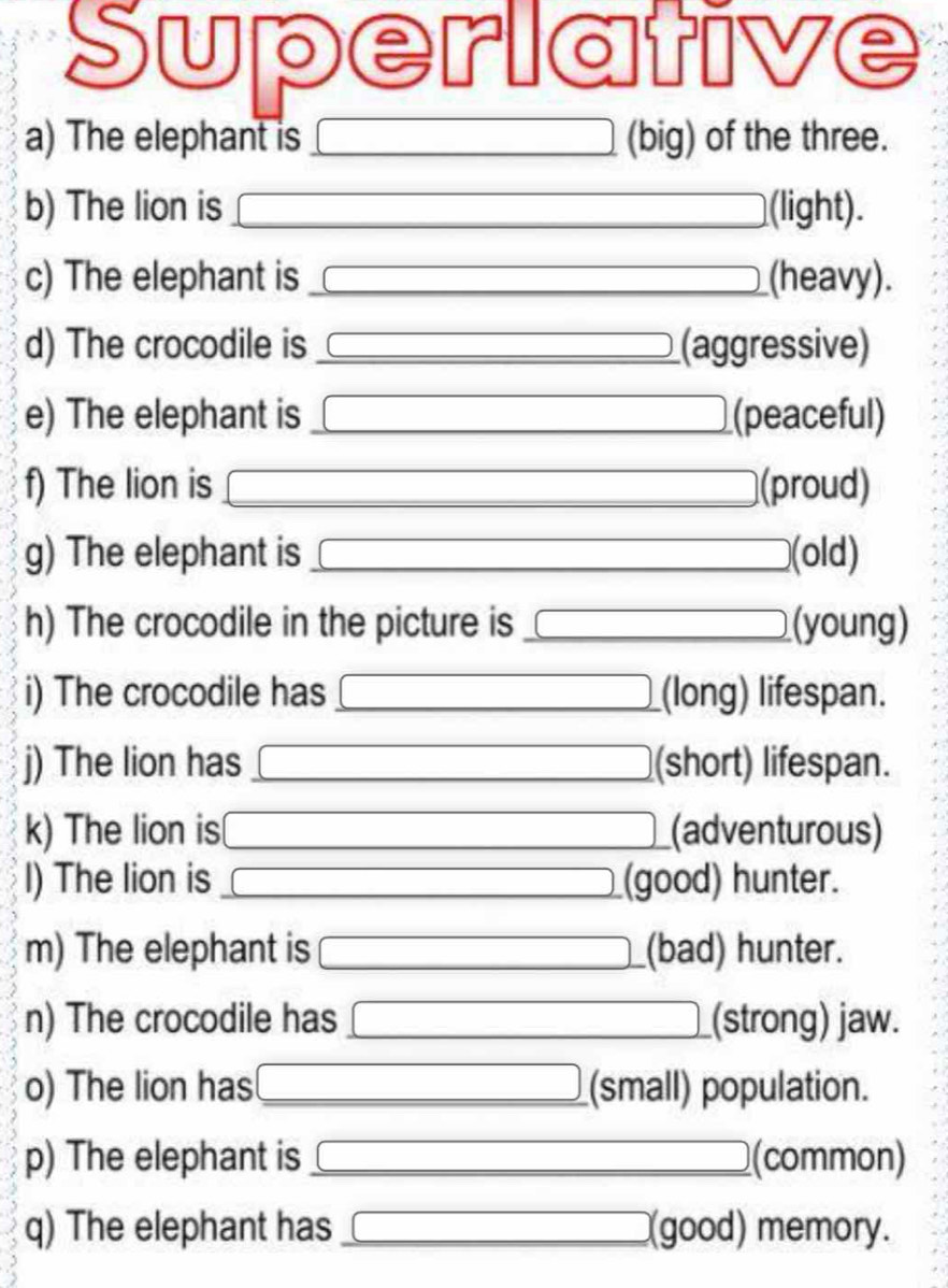 Superlative 
a) The elephant is □ (big) of the three. 
b) The lion is □ (light). 
c) The elephant is □ (heavy). 
d) The crocodile is 3*  a/2 -1= □ /□   (aggressive) 
e) The elephant is □ (peaceful) 
f) The lion is □ (proud) 
g) The elephant is □ (old) 
h) The crocodile in the picture is □ (young) 
i) The crocodile has □ (long) lifespan. 
j) The lion has 3*  a/2 -1= □ /□   (short) lifespan. 
k) The lion is □ (adventurous) 
I) The lion is x= □ /□   (good) hunter. 
m) The elephant is □ (bad) hunter. 
n) The crocodile has □ (strong) jaw. 
o) The lion has □ (small) population. 
p) The elephant is □ (common) 
q) The elephant has □ (good) memory.