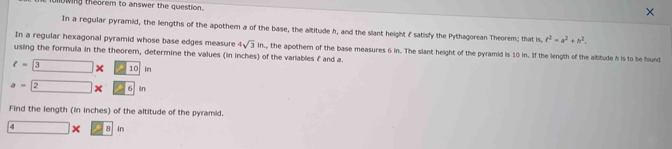 fullowing theorem to answer the question. 
In a regular pyramid, the lengths of the apothem a of the base, the altitude h, and the slant height f satisfy the Pythagorean Theorem; that is ell^2=a^2+h^2. 
In a regular hexagonal pyramid whose base edges measure 4sqrt(3)in , the apothem of the base measures 6 in. The slant height of the pyramid is 10 in. If the length of the altitude h is to be found 
using the formula in the theorem, determine the values (in inches) of the variables £ and a.
ell =3* 10 in
a=2* 6in
Find the length (in inches) of the altitude of the pyramid.
4 □ x 8 in