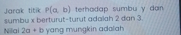 Jarak titik P(a,b) terhadap sumbu y dan.
sumbu x berturut-turut adalah 2 dan 3.
Nilai 2a+b yang mungkin adalah