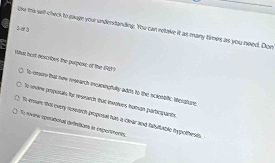 of 3 Use this self-check to gauge your understanding. You can retake it as many times as you need. Don
What best describes the purpose of the IRB?
To ensure that new research meaningfully adds to the scientific literature
To review proposals for research that involves human participants.
To ensure that every research proposal has a clear and falsifiable hypothesis.
To review operational definitions in experiments.