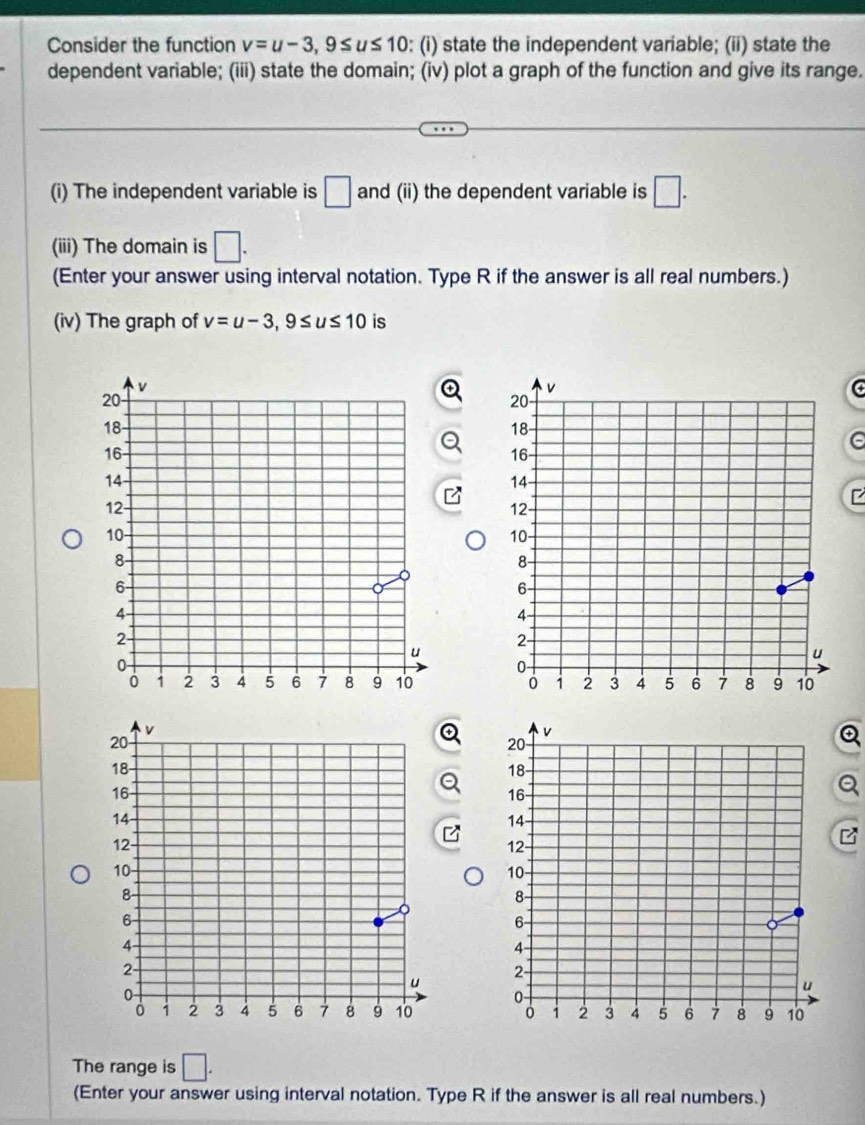 Consider the function v=u-3, 9≤ u≤ 10 : (i) state the independent variable; (ii) state the 
dependent variable; (iii) state the domain; (iv) plot a graph of the function and give its range. 
(i) The independent variable is □ and (ii) the dependent variable is □. 
(iii) The domain is □. 
(Enter your answer using interval notation. Type R if the answer is all real numbers.) 
(iv) The graph of v=u-3, 9≤ u≤ 10 is 
C 
e 


The range is □. 
(Enter your answer using interval notation. Type R if the answer is all real numbers.)