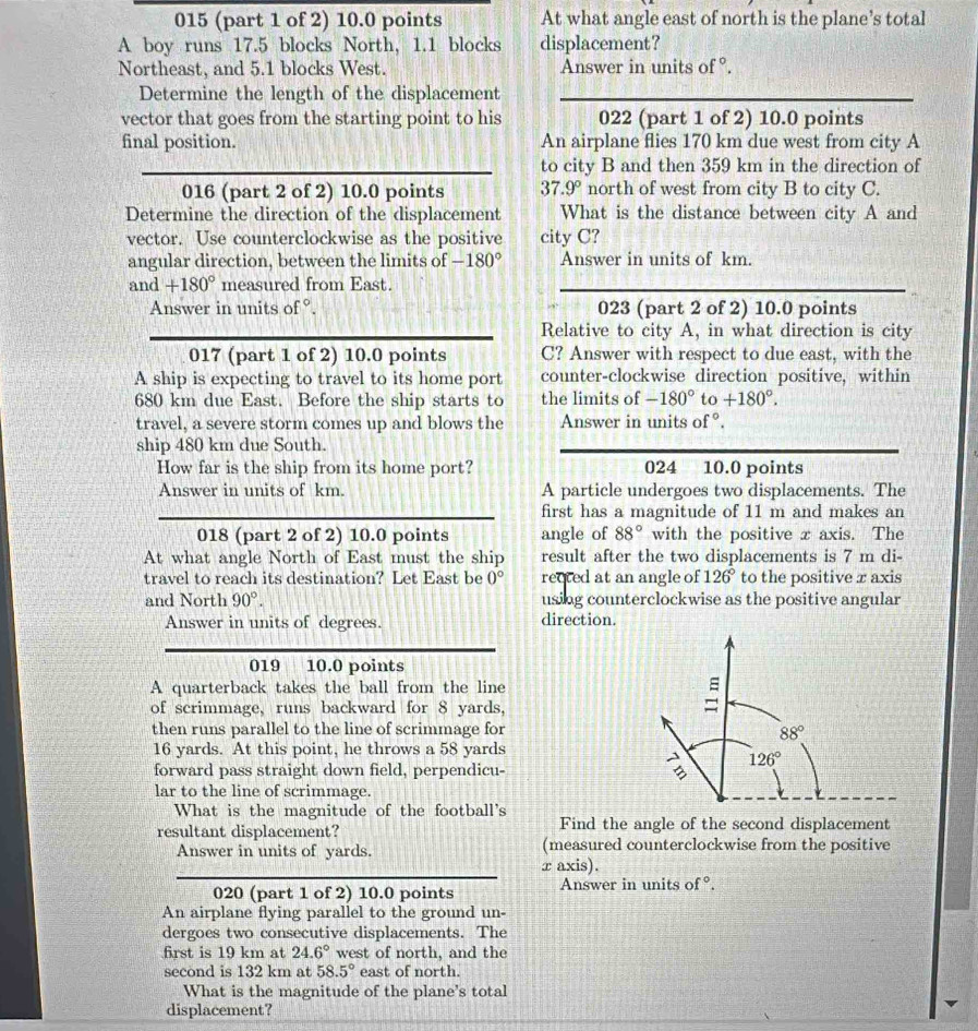 015 (part 1 of 2) 10.0 points At what angle east of north is the plane’s total
A boy runs 17.5 blocks North, 1.1 blocks displacement?
Northeast, and 5.1 blocks West. Answer in units of °.
Determine the length of the displacement
vector that goes from the starting point to his 022 (part 1 of 2) 10.0 points
final position. An airplane flies 170 km due west from city A
to city B and then 359 km in the direction of
016 (part 2 of 2) 10.0 points 37.9° north of west from city B to city C.
Determine the direction of the displacement What is the distance between city A and
vector. Use counterclockwise as the positive city C?
angular direction, between the limits of -180° Answer in units of km.
and +180° measured from East.
Answer in units of °. 023 (part 2 of 2) 10.0 points
Relative to city A, in what direction is city
017 (part 1 of 2) 10.0 points C? Answer with respect to due east, with the
A ship is expecting to travel to its home port counter-clockwise direction positive, within
680 km due East. Before the ship starts to the limits of -180° to +180°.
travel, a severe storm comes up and blows the Answer in units of°.
ship 480 km due South.
How far is the ship from its home port? 024 10.0 points
Answer in units of km. A particle undergoes two displacements. The
first has a magnitude of 11 m and makes an
018 (part 2 of 2) 10.0 points angle of 88° with the positive x axis. The
At what angle North of East must the ship result after the two displacements is 7 m di-
travel to reach its destination? Let East be 0° rected at an angle of 126° to the positive x axis
and North 90°. using counterclockwise as the positive angular
Answer in units of degrees. direction.
019 10.0 points
A quarterback takes the ball from the line
of scrimmage, runs backward for 8 yards, =
then runs parallel to the line of scrimmage for
88°
16 yards. At this point, he throws a 58 yards
126°
forward pass straight down field, perpendicu- 
lar to the line of scrimmage.
What is the magnitude of the football's
resultant displacement? Find the angle of the second displacement
Answer in units of yards. (measured counterclockwise from the positive
r axis).
020 (part 1 of 2) 10.0 points Answer in units of°.
An airplane flying parallel to the ground un-
dergoes two consecutive displacements. The
frst is 19 km at 24.6° west of north, and the
second is 132 km at 58.5° east of north.
What is the magnitude of the plane's total
displacement?