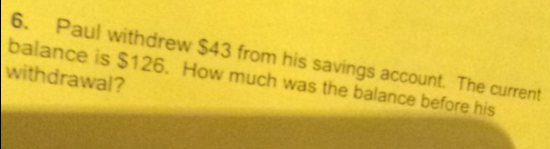 Paul withdrew $43 from his savings account. The current
withdrawal?
balance is $126. How much was the balance before his