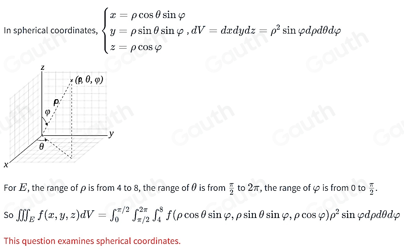 In spherical coordinates, beginarrayl x-rho cos θ sin varphi  y-rho sin θ sin varphi ,dV-dxdydz-p^2 z=rho cos varphi endarray. sinφdpdθdφ
For E, the range of ρ is from 4 to 8, the range of θ is from  π /2  to 2π, the range of φ is from 0 to  π /2 . 
So ∈t ∈tlimits _Ef(x,y,z)dV=∈t _0^((π /2)∈t _(π /2)^(2π)∈t _4^8f(rho cos θ sin varphi ,rho sin varphi ,rho cos varphi )rho ^2) sin φdpdθdφ
This question examines spherical coordinates.