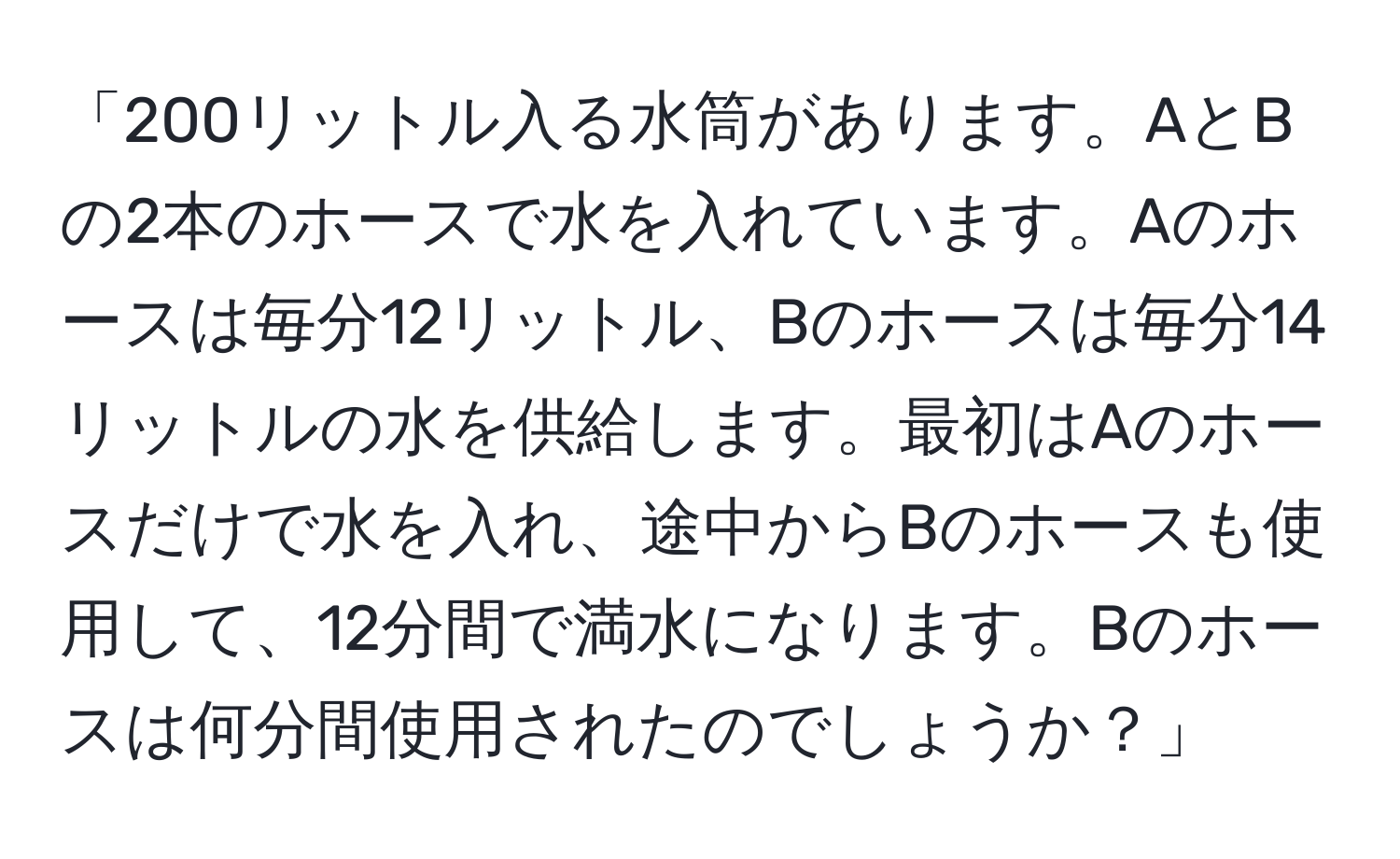 「200リットル入る水筒があります。AとBの2本のホースで水を入れています。Aのホースは毎分12リットル、Bのホースは毎分14リットルの水を供給します。最初はAのホースだけで水を入れ、途中からBのホースも使用して、12分間で満水になります。Bのホースは何分間使用されたのでしょうか？」