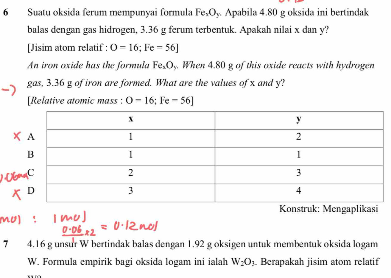 Suatu oksida ferum mempunyai formula Fe_xO_y. Apabila 4.80 g oksida ini bertindak 
balas dengan gas hidrogen, 3.36 g ferum terbentuk. Apakah nilai x dan y? 
[Jisim atom relatif : O=16; Fe=56]
An iron oxide has the formula Fe_xO_y. When 4.80 g of this oxide reacts with hydrogen 
gas, 3.36 g of iron are formed. What are the values of x and y? 
[Relative atomic mass : O=16;Fe=56]
Konstruk: Mengaplikasi 
7 4.16 g unsur W bertindak balas dengan 1.92 g oksigen untuk membentuk oksida logam 
W. Formula empirik bagi oksida logam ini ialah W_2O_3. Berapakah jisim atom relatif