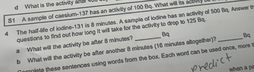 What is the activity after 400
S1 A sample of caesium- 137 has an activity of 100 Bq. What will its activily 
4 The half-life of iodine- 131 is 8 minutes. A sample of iodine has an activity of 500 Bq. Answer t 
questions to find out how long it will take for the activity to drop to 125 Bq._ 
a What will the activity be after 8 minutes? _Bq 
b What will the activity be after another 8 minutes (16 minutes altogether)? Bq 
mniete these sentences using words from the box. Each word can be used once, more t 
when a p