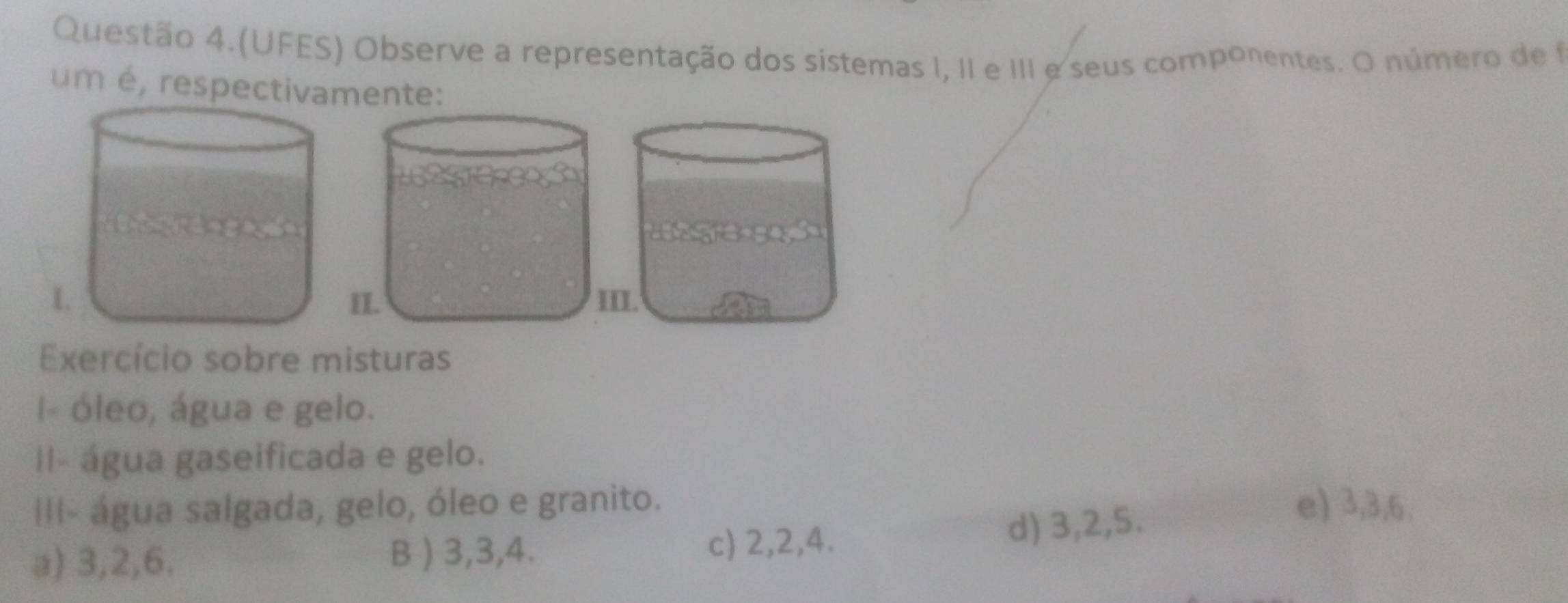 Questão 4.(UFES) Observe a representação dos sistemas I, II e III e seus componentes. O número de f
um é, respectivamente:
Exercício sobre misturas
I- óleo, água e gelo.
II- água gaseificada e gelo.
III- água salgada, gelo, óleo e granito. e) 3, 3, 6.
a) 3, 2, 6. B ) 3, 3, 4. d) 3, 2, 5.
c) 2, 2, 4.