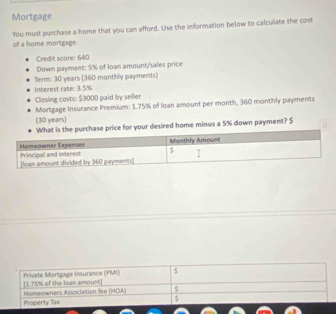 Mortgage 
You must purchase a home that you can afford. Use the information below to calculate the cost 
of a home mortgage. 
Credit score: 640
Down payment: 5% of loan amount/sales price 
Term: 30 years (360 monthly payments) 
Interest rate: 3.5%
Closing costs: $3000 paid by seller 
Mortgage Insurance Premium: 1.75% of loan amount per month, 360 monthly payments 
(30 years) 
desired home minus a 5% down payment? $