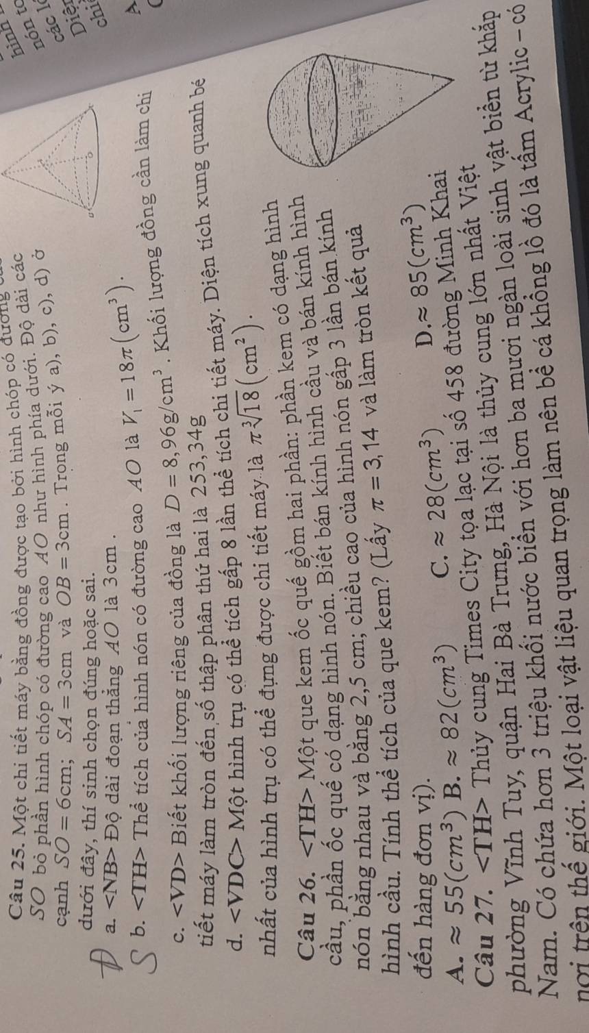 Một chi tiết máy bằng đồng được tạo bởi hình chóp có đương
SO bỏ phần hình chóp có đường cao AO như hình phía dưới. Độ dài các
hình
nón to
các l
cạnh SO=6cm;SA=3cm và OB=3cm. Trong mỗi ya),b), , c), d) ở
Diệt
dưới đây, thí sinh chọn đúng hoặc sai.
chi
a. Độ dài đoạn thẳng A0 là 3cm  .
b. ∠ TH> Thể tích của hình nón có đường cao A0 là V_1=18π (cm^3).
C. ∠ VD> Biết khối lượng riêng của đồng là D=8,96g/cm^3. Khối lượng đồng cần làm chi
A
(
tiết máy làm tròn đến số thập phân thứ hai là 253,34g
d. ∠ VDC> Một hình trụ có thể tích gấp 8 lần thể tích chi tiết máy. Diện tích xung quanh bé
nhất của hình trụ có thể đựng được chi tiết máy là π sqrt[3](18)(cm^2).
Câu 26. ∠ TH>Mhat Qt que kem ốc quế gồm hai phần: phần kem có dạng hình
cầu, phần ốc quế có dạng hình nón. Biết bán kính hình cầu và bán kính hình
bón bằng nhau và bằng 2,5 cm; chiều cao của hình nón gấp 3 lần bán kính
hình cầu. Tính thể tích của que kem? (Lấy π =3,14 và làm tròn kết quả
đến hàng đơn vị). D. approx 85(cm^3)
A. approx 55(cm^3)B.approx 82(cm^3) C. approx 28(cm^3)
Câu 27. ∠ TH> - Thủy cung Times City tọa lạc tại số 458 đường Minh Khai
phường Vĩnh Tuy, quận Hai Bà Trưng, Hà Nội là thủy cung lớn nhất Việt
Nam. Có chứa hơn 3 triệu khổi nước biển với hơn ba mươi ngàn loài sinh vật biển từ khắp
nơi trên thế giới. Một loại vật liệu quan trọng làm nên bề cá khổng lồ đó là tấm Acrylic - có