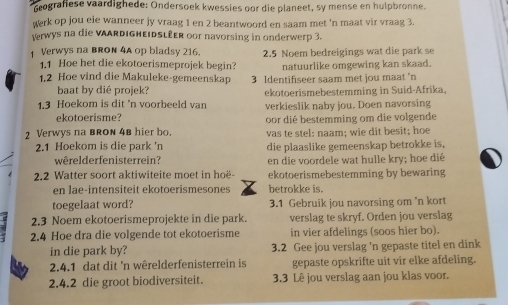 Geografiese vaardighede: Ondersoek kwessies oor die planeet, sy mense en hulpbronne.
werk op jou eie wanneer jy vraag 1 en 2 beantwoord en saam met 'n maat vir vraag 3.
rwys na die VAARDIGHEIDSLÉER oor navorsing in onderwerp 3.
Verwys na BRON 4A op bladsy 216. 2.5 Noem bedreigings wat die park se
1.1 Hoe het die ekotoerismeprojek begin? natuurlike omgewing kan skaad.
1.2 Hoe vind die Makuleke-gemeenskap 3 Identifiseer saam met jou maat 'n
baat by dié projek? ekotoerismebestemming in Suid-Afrika.
1.3 Hoekom is dit 'n voorbeeld van verkieslik naby jou. Doen navorsing
ekotoerisme?
2 Verwys na bRON 4B hier bo. oor dié bestemming om die volgende
2.1 Hoekom is die park 'n vas te stel: naam; wie dit besit; hoe
die plaaslike gemeenskap betrokke is,
wêrelderfenisterrein? en die voordele wat hulle kry; hoe dié
2.2 Watter soort aktiwiteite moet in hoë- ekotoerismebestemming by bewaring
en lae-intensiteit ekotoerismesones betrokke is.
toegelaat word? 3.1 Gebruik jou navorsing om 'n kort
2.3 Noem ekotoerismeprojekte in die park. verslag te skryf. Orden jou verslag
2.4 Hoe dra die volgende tot ekotoerisme in vier afdelings (soos hier bo).
in die park by? 3.2 Gee jou verslag 'n gepaste titel en dink
2.4.1 dat dit 'n wêrelderfenisterrein is gepaste opskrifte uit vir elke afdeling.
2.4.2 die groot biodiversiteit. 3.3 Lê jou verslag aan jou klas voor.