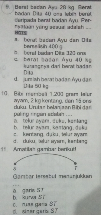 Berat badan Ayu 28 kg. Berat
badan Dita 40 ons lebih berat
daripada berat badan Ayu. Per-
nyataan yang sesuai adalah ....
HOTS
a. berat badan Ayu dan Dita
berselisih 400 g
b. berat badan Dita 320 ons
c. berat badan Ayu 40 kg
kurangnya dari berat badan
Dita
d. jumlah berat badan Ayu dan
Dita 50 kg
10. Bibi membeli 1.200 gram telur
ayam, 2 kg kentang, dan 15 ons
duku. Urutan belanjaan Bibi dari
paling ringan adalah ....
a. telur ayam, duku, kentang
b. telur ayam, kentang, duku
c. kentang, duku, telur ayam
d. duku, telur ayam, kentang
11. Amatilah gambar berikut!
S
T
Gambar tersebut menunjukkan
_
a. garis ST
b. kurva ST
c. ruas garis ST
d. sinar garis ST