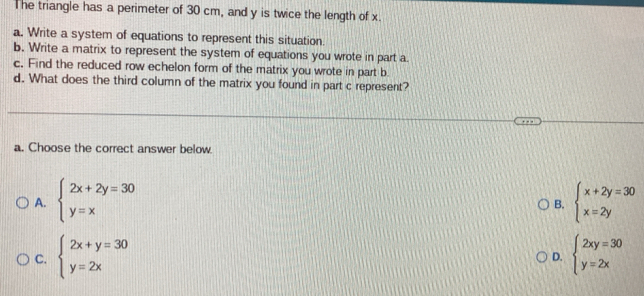 The triangle has a perimeter of 30 cm, and y is twice the length of x.
a. Write a system of equations to represent this situation.
b. Write a matrix to represent the system of equations you wrote in part a.
c. Find the reduced row echelon form of the matrix you wrote in part b
d. What does the third column of the matrix you found in part c represent?
a. Choose the correct answer below.
A. beginarrayl 2x+2y=30 y=xendarray. beginarrayl x+2y=30 x=2yendarray.
B.
C. beginarrayl 2x+y=30 y=2xendarray. beginarrayl 2xy=30 y=2xendarray.
D.