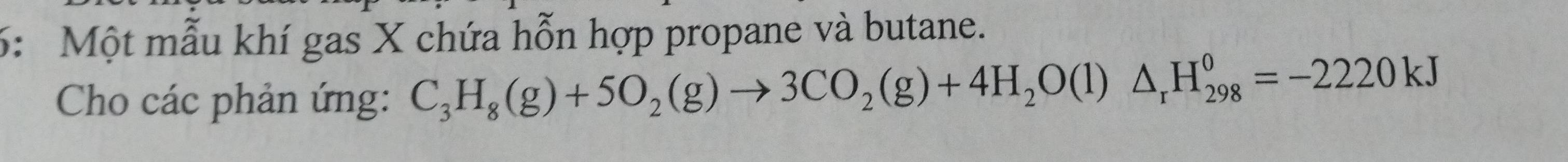 6: Một mẫu khí gas X chứa hỗn hợp propane và butane. 
Cho các phản ứng: C_3H_8(g)+5O_2(g)to 3CO_2(g)+4H_2O(l)△ _rH_(298)^0=-2220kJ