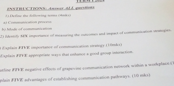 TTR T2024 
INSTRUCTIONS: Answer ALL questions 
1).Define the following terms (4mks) 
a) Communication process 
b) Mode of communication 
2) Identify SIX importance of measuring the outcomes and impact of communication strategies. 
) Explain FIVE importance of communication strategy.(10mks) 
Explain FIVE appropriate ways that enhance a good group interaction. 
utline FIVE negative effects of grapevine communication network within a workplace.(1 
plain FIVE advantages of establishing communication pathways. (10 mks)