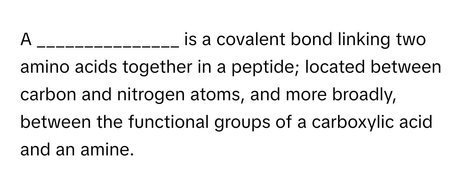 A _______________ is a covalent bond linking two amino acids together in a peptide; located between carbon and nitrogen atoms, and more broadly, between the functional groups of a carboxylic acid and an amine.