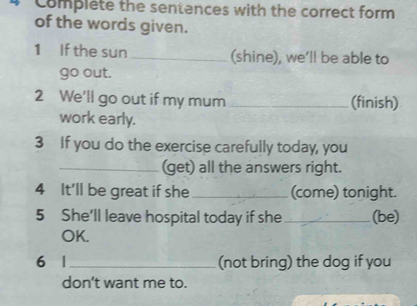 Complete the sentences with the correct form 
of the words given. 
1 If the sun_ (shine), we’ll be able to 
go out. 
2 We'll go out if my mum _(finish) 
work early. 
3 If you do the exercise carefully today, you 
_(get) all the answers right. 
4 It'll be great if she _(come) tonight. 
5 She'll leave hospital today if she _(be) 
OK. 
6 1 _(not bring) the dog if you 
don’t want me to.