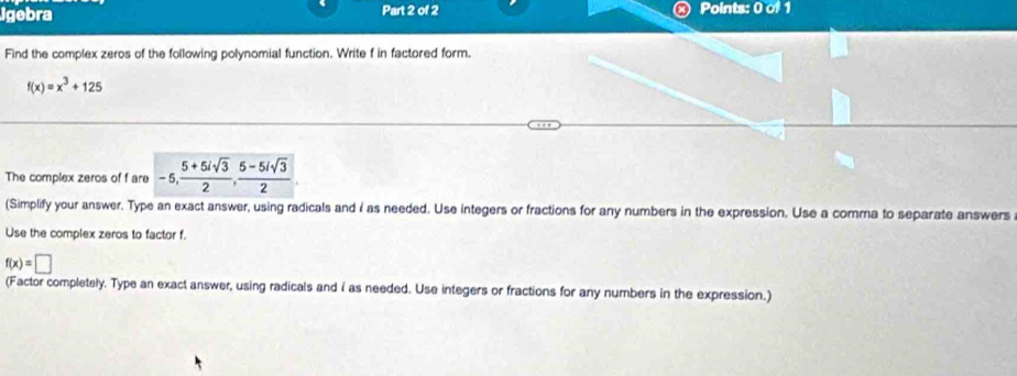 Igebra Part 2 of 2 Points: 0 of 1 
Find the complex zeros of the following polynomial function. Write f in factored form.
f(x)=x^3+125
The complex zeros of f are -5,  (5+5isqrt(3))/2 ,  (5-5isqrt(3))/2 
(Simplify your answer. Type an exact answer, using radicals and I as needed. Use integers or fractions for any numbers in the expression. Use a comma to separate answers 
Use the complex zeros to factor f.
f(x)=□
(Factor completely. Type an exact answer, using radicals and i as needed. Use integers or fractions for any numbers in the expression.)