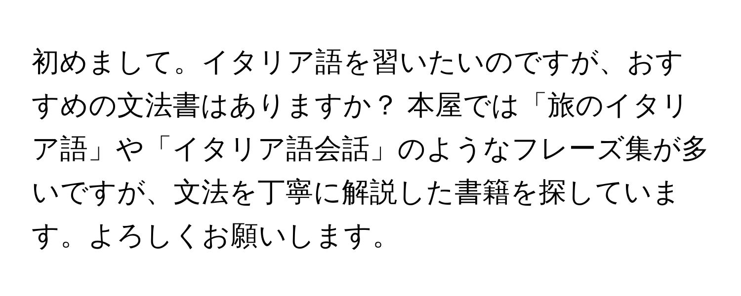 初めまして。イタリア語を習いたいのですが、おすすめの文法書はありますか？ 本屋では「旅のイタリア語」や「イタリア語会話」のようなフレーズ集が多いですが、文法を丁寧に解説した書籍を探しています。よろしくお願いします。