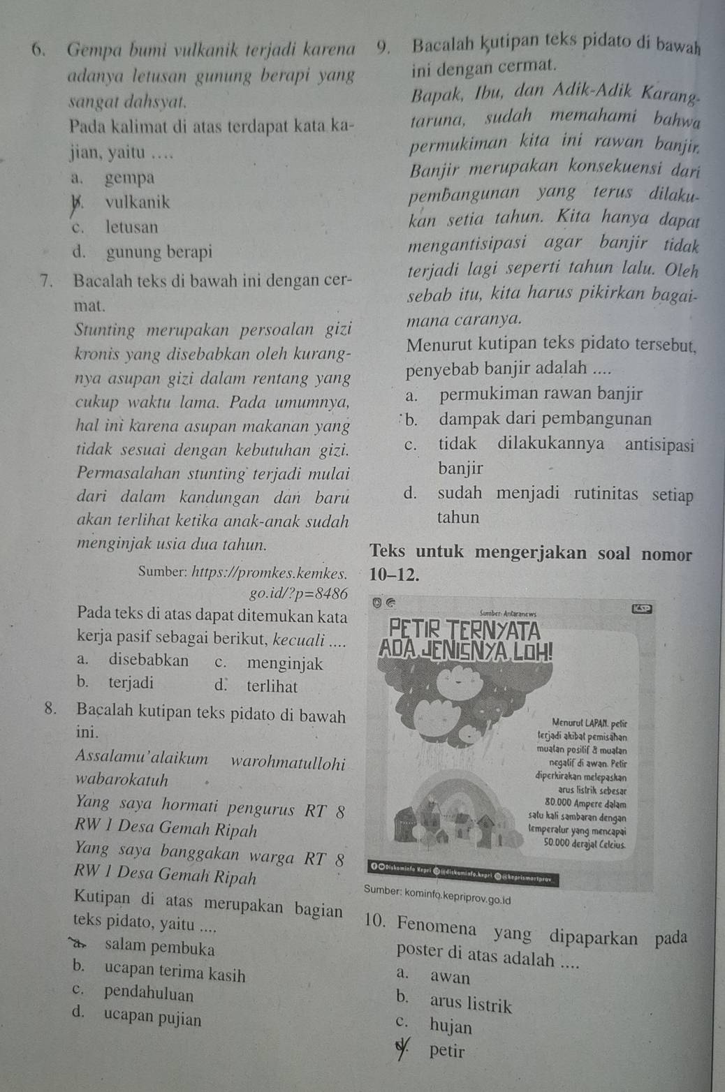 Gempa bumi vulkanik terjadi karena 9. Bacalah kutipan teks pidato di bawah
adanya letusan gunung berapi yang ini dengan cermat.
sangat dahsyat.
Bapak, Ibu, dan Adik-Adik Karang-
Pada kalimat di atas terdapat kata ka- taruna, sudah memahami bahwa
jian, yaitu …
permukiman kita ini rawan banjir.
a. gempa
Banjir merupakan konsekuensi dari
B. vulkanik pembangunan yang terus dilaku-
c. letusan
kan setia tahun. Kita hanya dapat
d. gunung berapi mengantisipasi agar banjir tidak
7. Bacalah teks di bawah ini dengan cer- terjadi lagi seperti tahun lalu. Oleh
sebab itu, kita harus pikirkan bagai-
mat.
Stunting merupakan persoalan gizi mana caranya.
kronis yang disebabkan oleh kurang- Menurut kutipan teks pidato tersebut,
nya asupan gizi dalam rentang yang penyebab banjir adalah ....
cukup waktu lama. Pada umumnya, a. permukiman rawan banjir
hal ini karena asupan makanan yang b. dampak dari pembangunan
tidak sesuai dengan kebutuhan gizi. c. tidak dilakukannya antisipasi
Permasalahan stunting terjadi mulai banjir
dari dalam kandungan dan baru d. sudah menjadi rutinitas setiap
akan terlihat ketika anak-anak sudah
tahun
menginjak usia dua tahun. Teks untuk mengerjakan soal nomor
Sumber: https://promkes.kemkes. 10-12.
go.id/ ?p=8486
Pada teks di atas dapat ditemukan kata
kerja pasif sebagai berikut, kecuali ....
a. disebabkan c. menginjak
b. terjadi d. terlihat
8. Bacalah kutipan teks pidato di bawah
ini. 
Assalamu’alaikum warohmatullohi
wabarokatuh
Yang saya hormati pengurus RT 8
RW 1 Desa Gemah Ripah
Yang saya banggakan warga RT 8
RW 1 Desa Gemah Ripah priprov.go.Id
Kutipan di atas merupakan bagian 10. Fenomena yang dipaparkan pada
teks pidato, yaitu ....
a salam pembuka
poster di atas adalah ....
b. ucapan terima kasih
a. awan
c. pendahuluan
b. arus listrik
d. ucapan pujian
c. hujan
petir