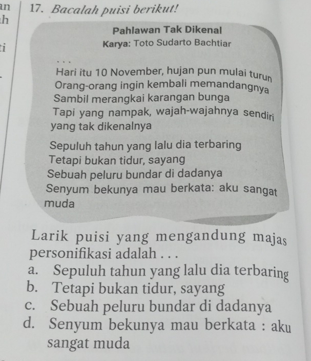 an 17. Bacalah puisi berikut!
h
Pahlawan Tak Dikenal
Karya: Toto Sudarto Bachtiar
Hari itu 10 November, hujan pun mulai turum
Orang-orang ingin kembali memandangnya
Sambil merangkai karangan bunga
Tapi yang nampak, wajah-wajahnya sendiri
yang tak dikenalnya
Sepuluh tahun yang lalu dia terbaring
Tetapi bukan tidur, sayang
Sebuah peluru bundar di dadanya
Senyum bekunya mau berkata: aku sangat
muda
Larik puisi yang mengandung majas
personifikasi adalah . . .
a. Sepuluh tahun yang lalu dia terbaring
b. Tetapi bukan tidur, sayang
c. Sebuah peluru bundar di dadanya
d. Senyum bekunya mau berkata : aku
sangat muda