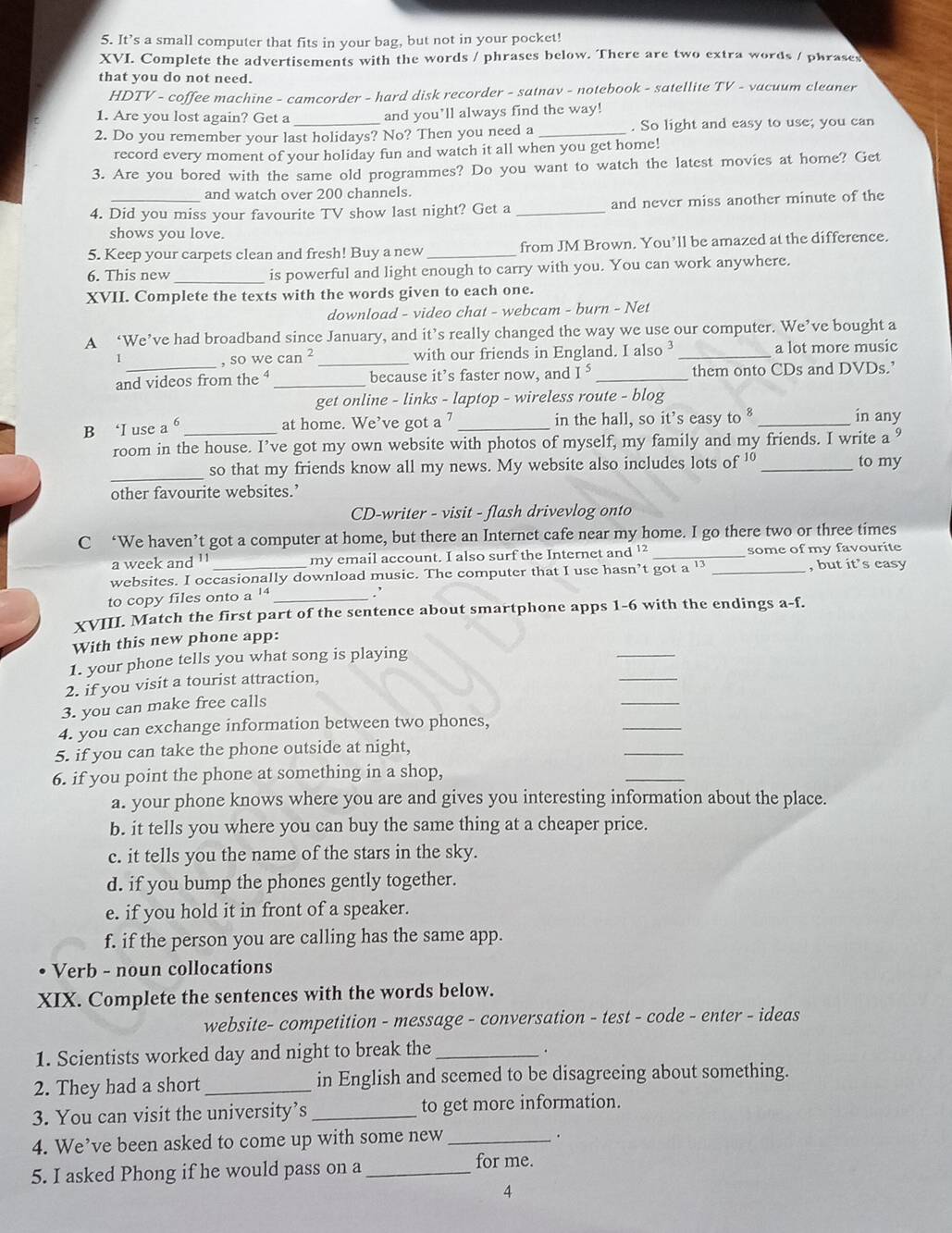 It’s a small computer that fits in your bag, but not in your pocket!
XVI. Complete the advertisements with the words / phrases below. There are two extra words / phrases
that you do not need.
HDTV - coffee machine - camcorder - hard disk recorder - satnav - notebook - satellite TV - vacuum cleaner
1. Are you lost again? Get a and you’ll always find the way!
2. Do you remember your last holidays? No? Then you need a _. So light and easy to use; you can
record every moment of your holiday fun and watch it all when you get home!
3. Are you bored with the same old programmes? Do you want to watch the latest movies at home? Get
and watch over 200 channels.
4. Did you miss your favourite TV show last night? Get a _and never miss another minute of the
shows you love.
5. Keep your carpets clean and fresh! Buy a new _from JM Brown. You’ll be amazed at the difference.
_
6. This new is powerful and light enough to carry with you. You can work anywhere.
XVII. Complete the texts with the words given to each one.
download - video chat - webcam - burn - Net
A ‘We’ve had broadband since January, and it’s really changed the way we use our computer. We’ve bought a
, so we can^2 _with our friends in England. I also _a lot more music
and videos from the ⁴ _because it’s faster now, and I^5 _them onto CDs and DVDs.’
get online - links - laptop - wireless route - blog
B ‘I use a _at home. We’ve got a 7 _in the hall, so it’s easy to_
in any
room in the house. I’ve got my own website with photos of myself, my family and my friends. I write a
_
so that my friends know all my news. My website also includes lots of ' _to my
other favourite websites.’
CD-writer - visit - flash drivevlog onto
C ‘We haven’t got a computer at home, but there an Internet cafe near my home. I go there two or three times
a week and 11 my email account. I also surf the Internet and ¹² _some of my favourite
websites. I occasionally download music. The computer that I use hasn’t got a " _, but it’s easy
to copy files onto a^(14). 
XVIII. Match the first part of the sentence about smartphone apps 1-6 with the endings a-f.
_
With this new phone app:
1. your phone tells you what song is playing
2. if you visit a tourist attraction,
_
3. you can make free calls
_
4. you can exchange information between two phones,
_
5. if you can take the phone outside at night,
_
6. if you point the phone at something in a shop,
a. your phone knows where you are and gives you interesting information about the place.
b. it tells you where you can buy the same thing at a cheaper price.
c. it tells you the name of the stars in the sky.
d. if you bump the phones gently together.
e. if you hold it in front of a speaker.
f. if the person you are calling has the same app.
Verb - noun collocations
XIX. Complete the sentences with the words below.
website- competition - message - conversation - test - code - enter - ideas
1. Scientists worked day and night to break the_
.
2. They had a short _in English and seemed to be disagreeing about something.
3. You can visit the university’s _to get more information.
4. We’ve been asked to come up with some new_
.
5. I asked Phong if he would pass on a _for me.
4