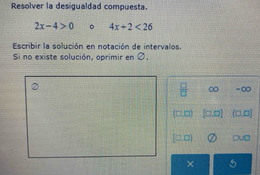 Resolver la desigualdad compuesta.
2x-4>0 4x+2<26</tex> 
Escribir la solución en notación de intervalos.
Si no existe solución, oprimir en Ø.
 □ /□   ∞ -∞
7,□) [□ ,□ ] (□ ,□ ]
,□)
×