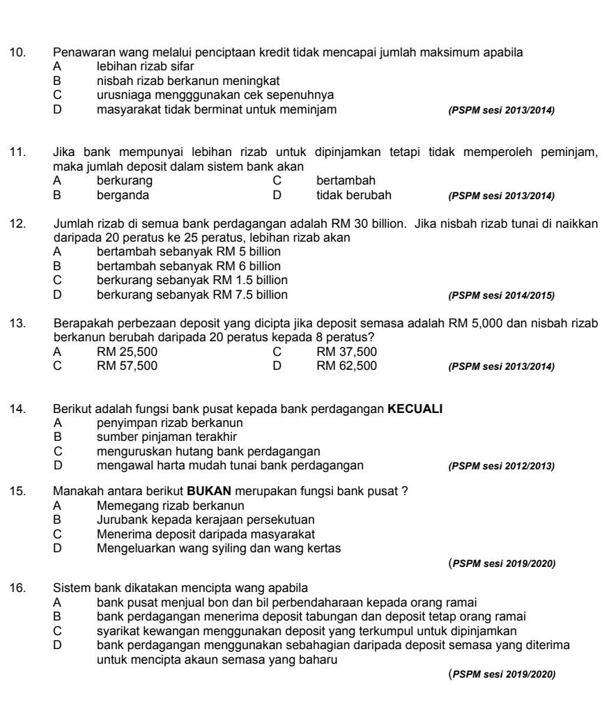 Penawaran wang melalui penciptaan kredit tidak mencapai jumlah maksimum apabila
A lebihan rizab sifar
B nisbah rizab berkanun meningkat
C urusniaga mengggunakan cek sepenuhnya
D masyarakat tidak berminat untuk meminjam (PSPM sesi 2013/2014)
11. Jika bank mempunyai lebihan rizab untuk dipinjamkan tetapi tidak memperoleh peminjam,
maka jumlah deposit dalam sistem bank akan
A berkurang C bertambah
B berganda D tidak berubah (PSPM sesi 2013/2014)
12. Jumlah rizab di semua bank perdagangan adalah RM 30 billion. Jika nisbah rizab tunai di naikkan
daripada 20 peratus ke 25 peratus, lebihan rizab akan
A bertambah sebanyak RM 5 billion
Bbertambah sebanyak RM 6 billion
C berkurang sebanyak RM 1.5 billion
D berkurang sebanyak RM 7.5 billion (PSPM sesi 2014/2015)
13. Berapakah perbezaan deposit yang dicipta jika deposit semasa adalah RM 5,000 dan nisbah rizab
berkanun berubah daripada 20 peratus kepada 8 peratus?
A RM 25,500 C RM 37,500
C RM 57,500 D RM 62,500 (PSPM sesi 2013/2014)
14. Berikut adalah fungsi bank pusat kepada bank perdagangan KECUALI
A penyimpan rizab berkanun
B sumber pinjaman terakhir
C menguruskan hutang bank perdagangan
D mengawal harta mudah tunai bank perdagangan (PSPM sesi 2012/2013)
15. Manakah antara berikut BUKAN merupakan fungsi bank pusat ?
A Memegang rizab berkanun
B Jurubank kepada kerajaan persekutuan
C Menerima deposit daripada masyarakat
D Mengeluarkan wang syiling dan wang kertas
(PSPM sesi 2019/2020)
16. Sistem bank dikatakan mencipta wang apabila
A bank pusat menjual bon dan bil perbendaharaan kepada orang ramai
B bank perdagangan menerima deposit tabungan dan deposit tetap orang ramai
C syarikat kewangan menggunakan deposit yang terkumpul untuk dipinjamkan
D bank perdagangan menggunakan sebahagian daripada deposit semasa yang diterima
untuk mencipta akaun semasa yang baharu
(PSPM sesi 2019/2020)