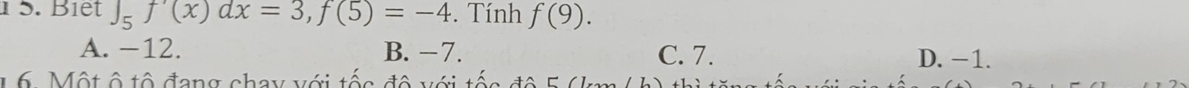 1 5. Biết ∈t _5f'(x)dx=3, f(5)=-4. Tính f(9).
A. -12. B. −7. C. 7. D. −1.
1 6. Một ô tô đang chay với tốc đô với tốc đô 5