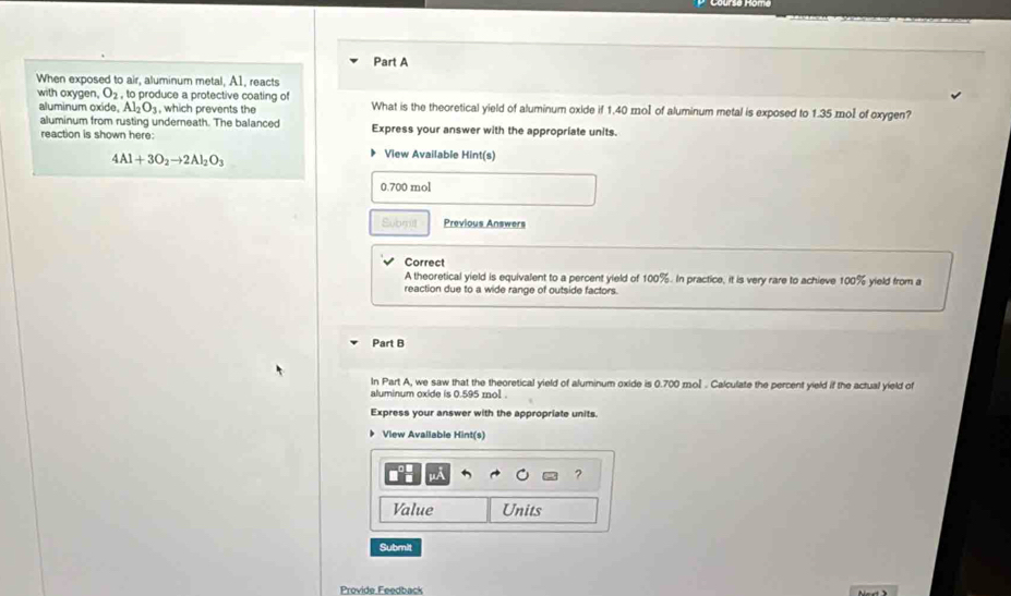 When exposed to air, aluminum metal, A1, reacts 
with oxygen. O_2, to produce a protective coating of What is the theoretical yield of aluminum oxide if 1.40 mol of aluminum metal is exposed to 1.35 mol of oxygen? 
aluminum oxide, Al_2O_3 , which prevents the 
aluminum from rusting underneath. The balanced Express your answer with the appropriate units. 
reaction is shown here:
4Al+3O_2to 2Al_2O_3
View Available Hint(s)
0.700 mol
Submil Previous Answers 
Correct 
A theoretical yield is equivalent to a percent yield of 100%. In practice, it is very rare to achieve 100% yield from a 
reaction due to a wide range of outside factors. 
Part B 
In Part A, we saw that the theoretical yield of aluminum oxide is 0.700 mol. Calculate the percent yield if the actual yield of 
aluminum oxide is 0.595 mol. 
Express your answer with the appropriate units. 
▶ View Available Hint(s) 
? 
Value Units 
Submit 
Provide Feedback