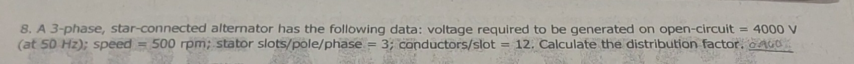 A 3 -phase, star-connected alternator has the following data: voltage required to be generated on open-circu ait =4000 V
(at 50Hz); speed =500r D∩ n; stator slots/pole/phase =3; conductors/slot =12. Calculate the distribution factor, o to0