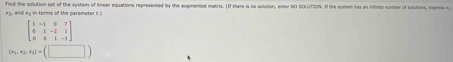 Find the solution set of the system of linear equations represented by the augmented matrix. (If there is no solution, enter NO SOLUTION. If the system has an infinite number of solutions, express x⊥,
x , and x3 in terms of the parameter t.)
beginbmatrix 1&-1&0&7 0&1&-2&1 0&0&1&-1endbmatrix
(x_1,x_2,x_3)=(□ )